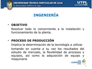 INGENIERÍA OBJETIVO Resolver todo lo concerniente a la instalación y funcionamiento de la planta. PROCESO DE PRODUCCIÓN Implica la determinación de la tecnología a utilizar tomando en cuenta a su vez los resultados del estudio de mercado, la flexibilidad de procesos y equipos, así como la adquisición de equipo y maquinaria 