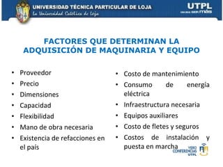 FACTORES QUE DETERMINAN LA ADQUISICIÓN DE MAQUINARIA Y EQUIPO Proveedor Precio  Dimensiones Capacidad Flexibilidad Mano de obra necesaria Existencia de refacciones en el país Costo de mantenimiento Consumo de energía eléctrica Infraestructura necesaria Equipos auxiliares Costo de fletes y seguros Costos de instalación y puesta en marcha 
