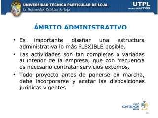 ÁMBITO ADMINISTRATIVO Es importante diseñar una estructura administrativa lo más  FLEXIBLE  posible. Las actividades son tan complejas o variadas al interior de la empresa, que con frecuencia es necesario contratar servicios externos. Todo proyecto antes de ponerse en marcha, debe incorporarse y acatar las disposiciones jurídicas vigentes. 