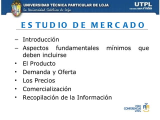 ESTUDIO DE MERCADO Introducción Aspectos fundamentales mínimos que deben incluirse El Producto Demanda y Oferta  Los Precios Comercialización Recopilación de la Información 