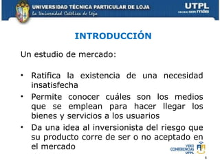INTRODUCCIÓN Un estudio de mercado: Ratifica la existencia de una necesidad insatisfecha Permite conocer cuáles son los medios que se emplean para hacer llegar los bienes y servicios a los usuarios Da una idea al inversionista del riesgo que su producto corre de ser o no aceptado en el mercado 
