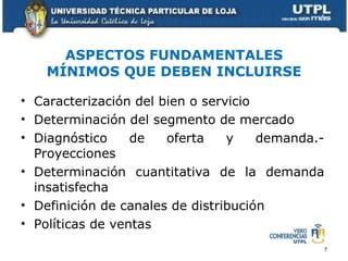 ASPECTOS FUNDAMENTALES MÍNIMOS QUE DEBEN INCLUIRSE Caracterización del bien o servicio Determinación del segmento de mercado Diagnóstico de oferta y demanda.- Proyecciones Determinación cuantitativa de la demanda insatisfecha Definición de canales de distribución Políticas de ventas 