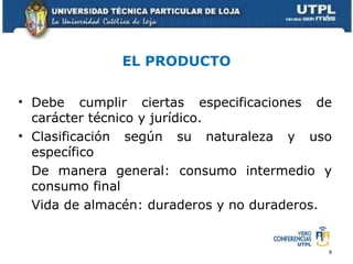 EL PRODUCTO Debe cumplir ciertas especificaciones de carácter técnico y jurídico. Clasificación según su naturaleza y uso específico De manera general: consumo intermedio y consumo final Vida de almacén: duraderos y no duraderos. 