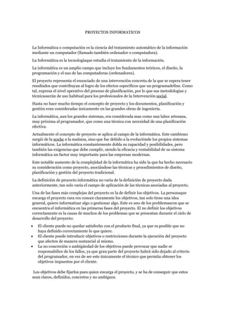 PROYECTOS INFORMATICOS


La Informática o computación es la ciencia del tratamiento automático de la información
mediante un computador (llamado también ordenador o computadora).
La Informática es la tecnologíaque estudia el tratamiento de la información.
La informática es un amplio campo que incluye los fundamentos teóricos, el diseño, la
programación y el uso de las computadoras (ordenadores).
El proyecto representa el enunciado de una intervención concreta de la que se espera tener
resultados que contribuyan al logro de los efectos específicos que un programadefine. Como
tal, expresa el nivel operativo del proceso de planificación, por lo que sus metodologías y
técnicasserán de uso habitual para los profesionales de la Intervención social.
Hasta no hace mucho tiempo el concepto de proyecto y los documentos, planificación y
gestión eran consideradas únicamente en las grandes obras de ingeniería.
La informática, aun los grandes sistemas, era considerada mas como una labor artesana,
muy próxima al programador, que como una técnica con necesidad de una planificación
efectiva.
Actualmente el concepto de proyecto se aplica al campo de la informática. Este cambiono
surgió de la noche a la mañana, sino que fue debido a la evoluciónde los propios sistemas
informáticos. La informática constantemente dobla su capacidad y posibilidades, pero
también las exigencias que debe cumplir, siendo la eficacia y rentabilidad de su sistema
informática un factor muy importante para las empresas modernas.
Este notable aumento de la complejidad de la informática ha sido la que ha hecho necesario
su consideración como proyecto, asociándose las técnicas y procedimientos de diseño,
planificación y gestión del proyecto tradicional.
La definición de proyecto informática no varia de la definición de proyecto dada
anteriormente, tan solo varia el campo de aplicación de las técnicas asociadas al proyecto.
Una de las fases más complejas del proyecto es la de definir los objetivos. La personaque
encarga el proyecto rara vez conoce claramente los objetivos, tan solo tiene una idea
general, quiere informatizar algo o gestionar algo. Este es uno de los problemascon que se
encuentra el informática en las primeras fases del proyecto. El no definir los objetivos
correctamente es la causa de muchos de los problemas que se presentan durante el cielo de
desarrollo del proyecto:
•   El cliente puede no quedar satisfecho con el producto final, ya que es posible que no
    haya definido correctamente lo que quiere.
•   El cliente puede introducir objetivos o restricciones durante la ejecución del proyecto
    que afecten de manera sustancial al mismo.
•   La no concreción o ambigüedad de los objetivos puede provocar que nadie se
    responsabilice de los fallos, ya que gran parte del proyecto habrá sido dejado al criterio
    del programador, en vez de ser este únicamente el técnico que permita obtener los
    objetivos impuestos por el cliente.

 Los objetivos debe fijarlos pues quien encarga el proyecto, y se ha de conseguir que estos
sean claros, definidos, concretos y no ambiguos.
 