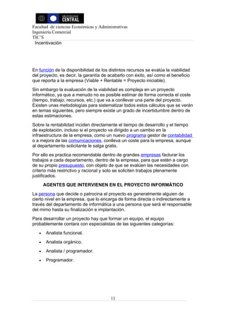Facultad de ciencias Económicas y Administrativas
Ingeniería Comercial
TIC’S
 Incentivación




En función de la disponibilidad de los distintos recursos se evalúa la viabilidad
del proyecto, es decir, la garantía de acabarlo con éxito, así como el beneficio
que reporta a la empresa (Viable + Rentable = Proyecto iniciable).
Sin embargo la evaluación de la viabilidad es compleja en un proyecto
informático, ya que a menudo no es posible estimar de forma correcta el coste
(tiempo, trabajo, recursos, etc.) que va a conllevar una parte del proyecto.
Existen unas metodologías para sistematizar todos estos cálculos que se verán
en temas siguientes, pero siempre existe un grado de incertidumbre dentro de
estas estimaciones.
Sobre la rentabilidad inciden directamente el tiempo de desarrollo y el tiempo
de explotación, incluso si el proyecto va dirigido a un cambio en la
infraestructura de la empresa, como un nuevo programa gestor de contabilidad
o a mejora de las comunicaciones, conlleva un coste para la empresa, aunque
al departamento solicitante le salga gratis.
Por ello es practica recomendable dentro de grandes empresas facturar los
trabajos a cada departamento, dentro de la empresa, para que estén a cargo
de su propio presupuesto, con objeto de que se evalúen las necesidades con
criterio más restrictivo y racional y solo se soliciten trabajos plenamente
justificados.
       AGENTES QUE INTERVIENEN EN EL PROYECTO INFORMÁTICO
La persona que decide o patrocina el proyecto es generalmente alguien de
cierto nivel en la empresa, que lo encarga de forma directa o indirectamente a
través del departamento de informática a una persona que será el responsable
del mimo hasta su finalización e implantación.
Para desarrollar un proyecto hay que formar un equipo, el equipo
probablemente contara con especialistas de las siguientes categorías:
   •    Analista funcional.
   •    Analista orgánico.
   •    Analista / programador.
   •    Programador.




                                        11
 