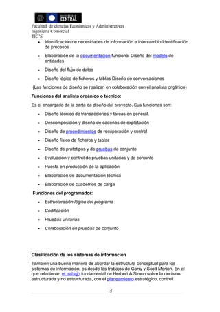 Facultad de ciencias Económicas y Administrativas
Ingeniería Comercial
TIC’S
   • Identificación de necesidades de información e intercambio Identificación
       de procesos
   •   Elaboración de la documentación funcional Diseño del modelo de
       entidades
   •   Diseño del flujo de datos
   •   Diseño lógico de ficheros y tablas Diseño de conversaciones
(Las funciones de diseño se realizan en colaboración con el analista orgánico)
Funciones del analista orgánico o técnico:
Es el encargado de la parte de diseño del proyecto. Sus funciones son:
   •   Diseño técnico de transacciones y tareas en general.
   •   Descomposición y diseño de cadenas de explotación
   •   Diseño de procedimientos de recuperación y control
   •   Diseño físico de ficheros y tablas
   •   Diseño de prototipos y de pruebas de conjunto
   •   Evaluación y control de pruebas unitarias y de conjunto
   •   Puesta en producción de la aplicación
   •   Elaboración de documentación técnica
   •   Elaboración de cuadernos de carga
Funciones del programador:
   •   Estructuración lógica del programa
   •   Codificación
   •   Pruebas unitarias
   •   Colaboración en pruebas de conjunto




Clasificación de los sistemas de información
También una buena manera de abordar la estructura conceptual para los
sistemas de información, es desde los trabajos de Gorry y Scott Morton. En el
que relacionan el trabajo fundamental de Herbert.A.Simon sobre la decisión
estructurada y no estructurada, con el planeamiento estratégico, control

                                        15
 