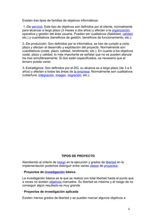 Existen tres tipos de familias de objetivos informáticos:
 1.-De servicio: Este tipo de objetivos son definidos por el cliente, normalmente
para alcanzar a largo plazo (3 meses a dos años) y afectan a la organización
operativa y gestión del área usuaria. Pueden ser cualitativos (fiabilidad, calidad,
etc.) y cuantitativos (beneficios de gestión, beneficios de funcionamiento, etc.)
2.-De producción: Son definidos por la informática, se han de cumplir a corto
plazo y afectan al desarrollo y explotación del proyecto. Normalmente son
cuantitativos (coste, plazo, calidad, rendimiento, etc.). En cuanto a los objetivos
coste, plazo y calidad, lo más importante es señalar que no se pueden alanzar
los tres simultáneamente. Si dos están especificados, es necesario que el
tercero pueda variar.
3.-Estratégicos: Son definidos por el DG, su alcance es a largo plazo (de 3 a 5
años) y afectan a todas las áreas de la empresa. Normalmente son cualitativos
(cobertura, integración, imagen, migración, etc.).




                             TIPOS DE PROYECTO
Atendiendo al criterio de riesgo en la ejecución y grados de libertad en la
implementación podemos distinguir entre varias clases de proyectos:
· Proyectos de investigación básica
La investigación básica es la que se realiza con total libertad hasta el punto que
a veces no existen objetivos marcados. Su libertad es máxima y el riesgo de no
conseguir algún resultado es muy grande
· Proyectos de investigación aplicada
Existen menos grados de libertad y se pueden marcar algunos objetivos a


                                                                               4
 
