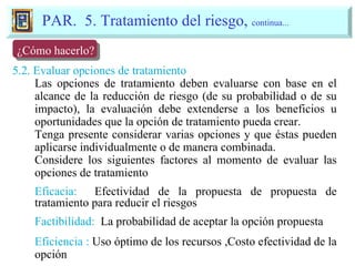 5.2. Evaluar opciones de tratamiento Las opciones de tratamiento deben evaluarse con base en el alcance de la reducción de riesgo (de su probabilidad o de su impacto), la evaluación debe extenderse a los beneficios u oportunidades que la opción de tratamiento pueda crear. Tenga presente considerar varias opciones y que éstas pueden aplicarse individualmente o de manera combinada. Considere los siguientes factores al momento de evaluar las opciones de tratamiento Eficacia:   Efectividad de la propuesta de propuesta de tratamiento para reducir el riesgos Factibilidad:   La probabilidad de aceptar la opción propuesta Eficiencia :  Uso óptimo de los recursos ,Costo efectividad de la opción PAR.  5. Tratamiento del riesgo,  continua... 5. Tratamiento del Riesgo ¿Cómo hacerlo? 
