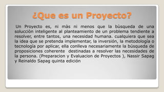 Un Proyecto es, ni màs ni menos que la bùsqueda de una
solucciòn inteligente al planteamiento de un problema tendiente a
resolver, entre tantos, una necesidad humana. cualquiera que sea
la idea que se pretenda implementar, la inversión, la metodología o
tecnología por aplicar, ella conlleva necesariamente la búsqueda de
proposiciones coherente destinadas a resolver las necesidades de
la persona. (Preparacion y Evaluacion de Proyectos ), Nassir Sapag
y Reinaldo Sapag quinta edición
¿Que es un Proyecto?
