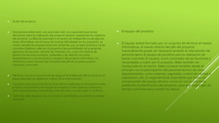  El jefe del proyecto
 Esta persona debe tener una autoridad real, una capacidad para tomar
decisiones sobre la realización del proyecto siempre respetando los objetivos
del proyecto. La falta de autoridad o el exceso de independencia de algunas
áreas informáticas son la causa de muchas dificultades en los proyectos. La
misión del jefe de proyecto tiene dos vertientes, por un lado la técnica, ha de
concretar objetivos, adecuar el proyecto a las posibilidades de la empresa,
gestionar los recursos, cambiar los métodos, etc., y por otro lado la de
gestión de recursos humanos, materiales y de relación con otros
departamentos y con el usuario o receptor del proyecto informático. En
definitiva y como resumen las funciones del jefe de proyecto podrían
resumiese como tres:
 Planificar, que es la única forma de asegurar la finalización del proyecto en el
plazo adecuado sin dejarlo en manos de la improvisación.
 Coordinar, para que todas las acciones de los implicados en el proyecto tanto
propios (componentes del equipo de proyecto) como externos (usuarios u
otros departamentos o empresas), sean eficaces y no den lugar a conflictos.
 Controlar, para asegurar que se cumple lo planificado y se obtiene la calidad
requerida.
 El equipo del proyecto
 El equipo estará formado por un conjunto de técnicos en tareas
informáticas, al mando directo del jefe del proyecto.
Eventualmente puede ser necesaria también la intervención de
personal ajeno al equipo de proyecto para la realización de
tareas concretas El usuario, como conocedor de las funciones y
necesidades a cubrir por el proyecto, debe también ser
involucrado en el mismo. Debe contarse también desde el
principio con la participación del personal técnico de otros
departamentos, como sistemas, seguridad, control de calidad o
explotación, etc. Es especialmente importante que todos los
componentes del equipo técnico conozcan con la suficiente
antelación la planificación del proyecto, para que dispongan de
tiempo suficiente para cumplir los plazos
 