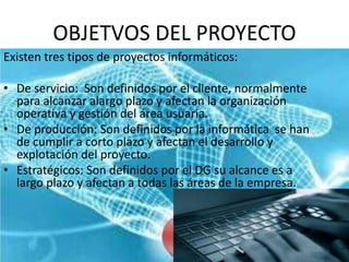 OBJETVOS DEL PROYECTO
Existen tres tipos de proyectos informáticos:
• De servicio: Son definidos por el cliente, normalmente
para alcanzar alargo plazo y afectan la organización
operativa y gestión del área usuaria.
• De producción: Son definidos por la informática se han
de cumplir a corto plazo y afectan el desarrollo y
explotación del proyecto.
• Estratégicos: Son definidos por el DG su alcance es a
largo plazo y afectan a todas las áreas de la empresa.
 