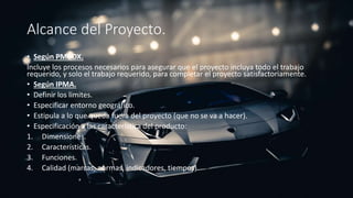 Alcance del Proyecto.
• Según PMBOX.
Incluye los procesos necesarios para asegurar que el proyecto incluya todo el trabajo
requerido, y solo el trabajo requerido, para completar el proyecto satisfactoriamente.
• Según IPMA.
• Definir los limites.
• Especificar entorno geográfico.
• Estipula a lo que queda fuera del proyecto (que no se va a hacer).
• Especificación a las característica del producto:
1. Dimensiones.
2. Características.
3. Funciones.
4. Calidad (marcas, normas, indicadores, tiempos).
 