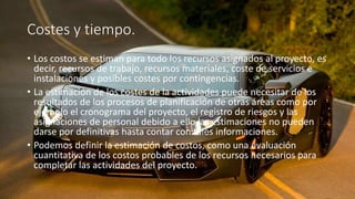 Costes y tiempo.
• Los costos se estiman para todo los recursos asignados al proyecto, es
decir, recursos de trabajo, recursos materiales, coste de servicios e
instalaciones y posibles costes por contingencias.
• La estimación de los costes de la actividades puede necesitar de los
resultados de los procesos de planificación de otras áreas como por
ejemplo el cronograma del proyecto, el registro de riesgos y las
asignaciones de personal debido a ello las estimaciones no pueden
darse por definitivas hasta contar con tales informaciones.
• Podemos definir la estimación de costos, como una evaluación
cuantitativa de los costos probables de los recursos necesarios para
completar las actividades del proyecto.
 