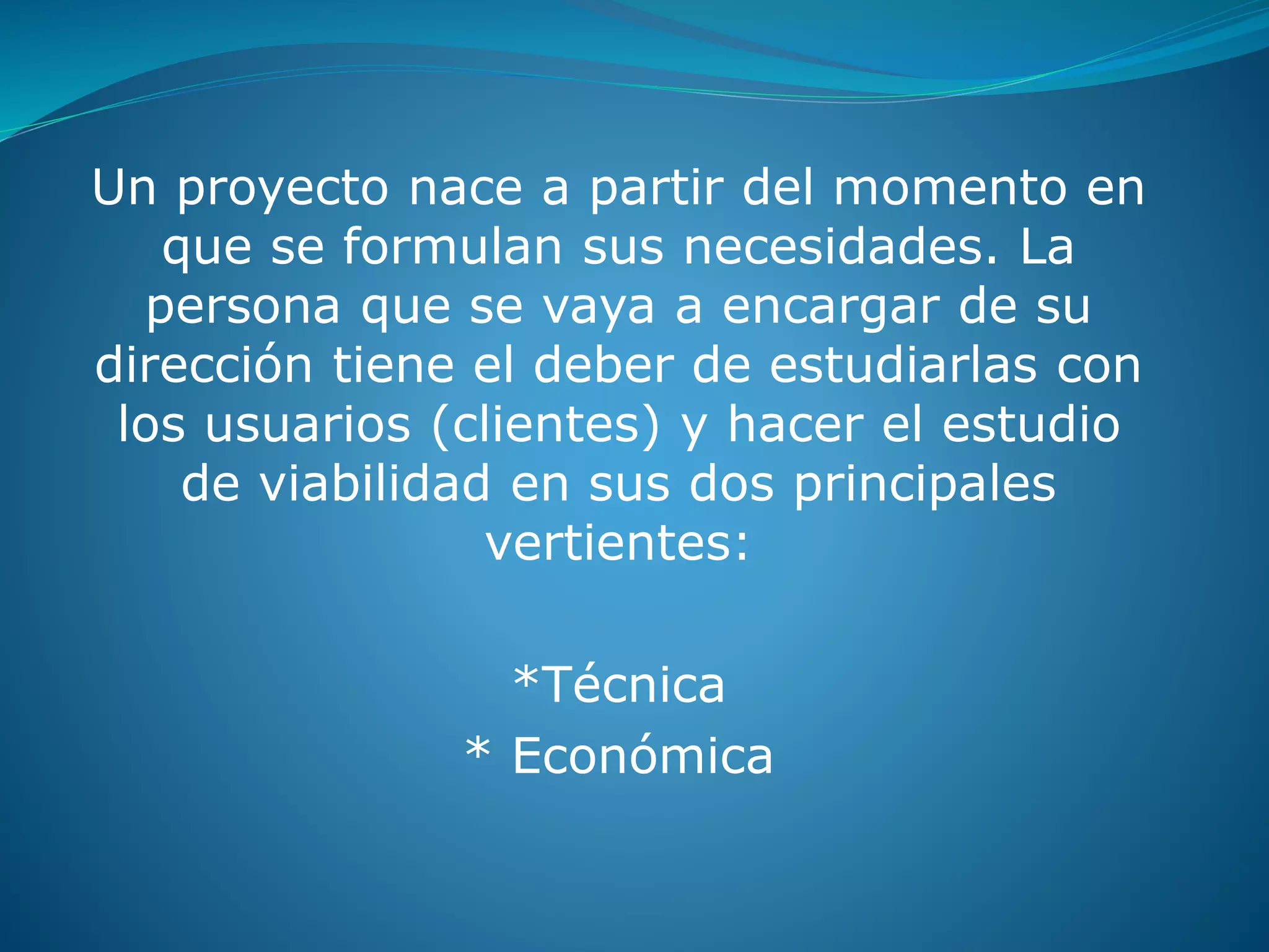 Un proyecto nace a partir del momento en
que se formulan sus necesidades. La
persona que se vaya a encargar de su
dirección tiene el deber de estudiarlas con
los usuarios (clientes) y hacer el estudio
de viabilidad en sus dos principales
vertientes:
*Técnica
* Económica
 