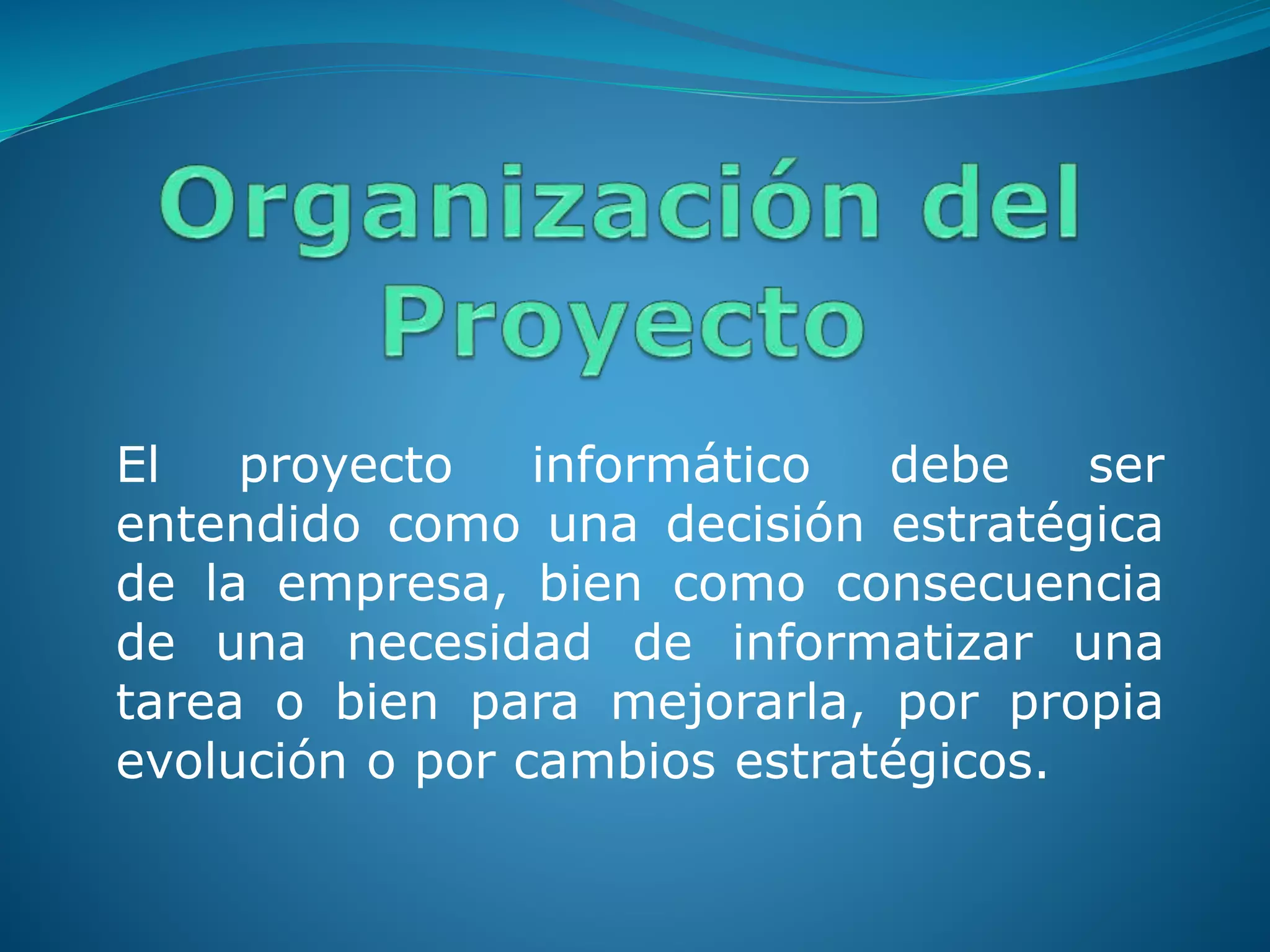 El proyecto informático debe ser
entendido como una decisión estratégica
de la empresa, bien como consecuencia
de una necesidad de informatizar una
tarea o bien para mejorarla, por propia
evolución o por cambios estratégicos.
 