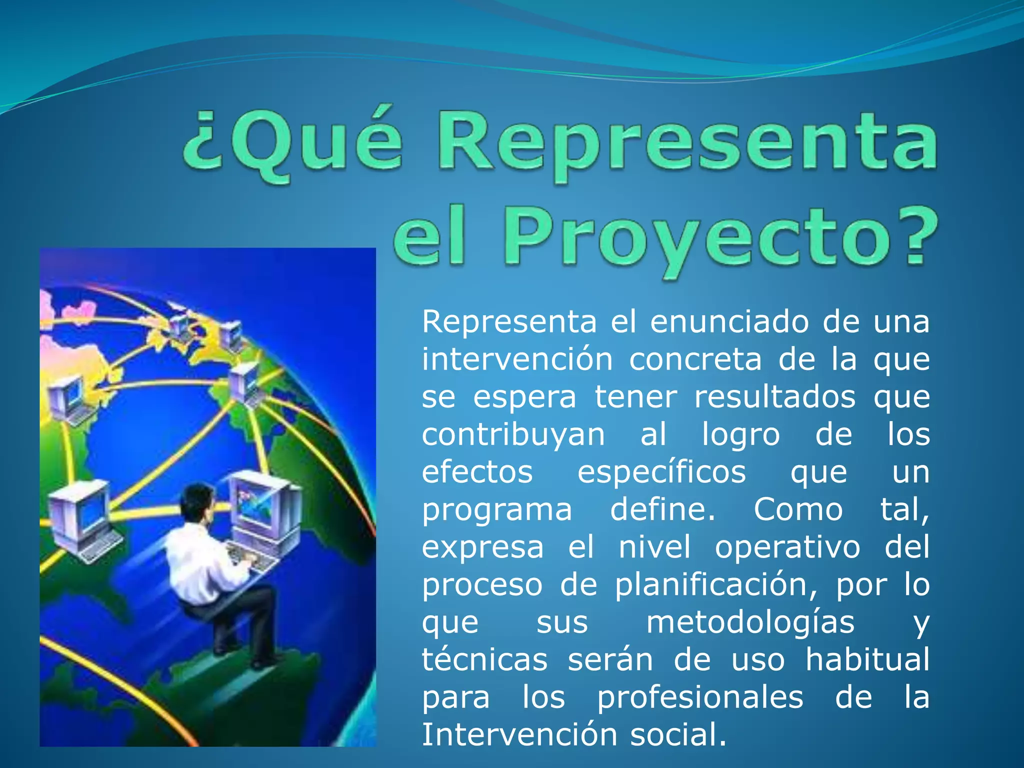 Representa el enunciado de una
intervención concreta de la que
se espera tener resultados que
contribuyan al logro de los
efectos específicos que un
programa define. Como tal,
expresa el nivel operativo del
proceso de planificación, por lo
que sus metodologías y
técnicas serán de uso habitual
para los profesionales de la
Intervención social.
 