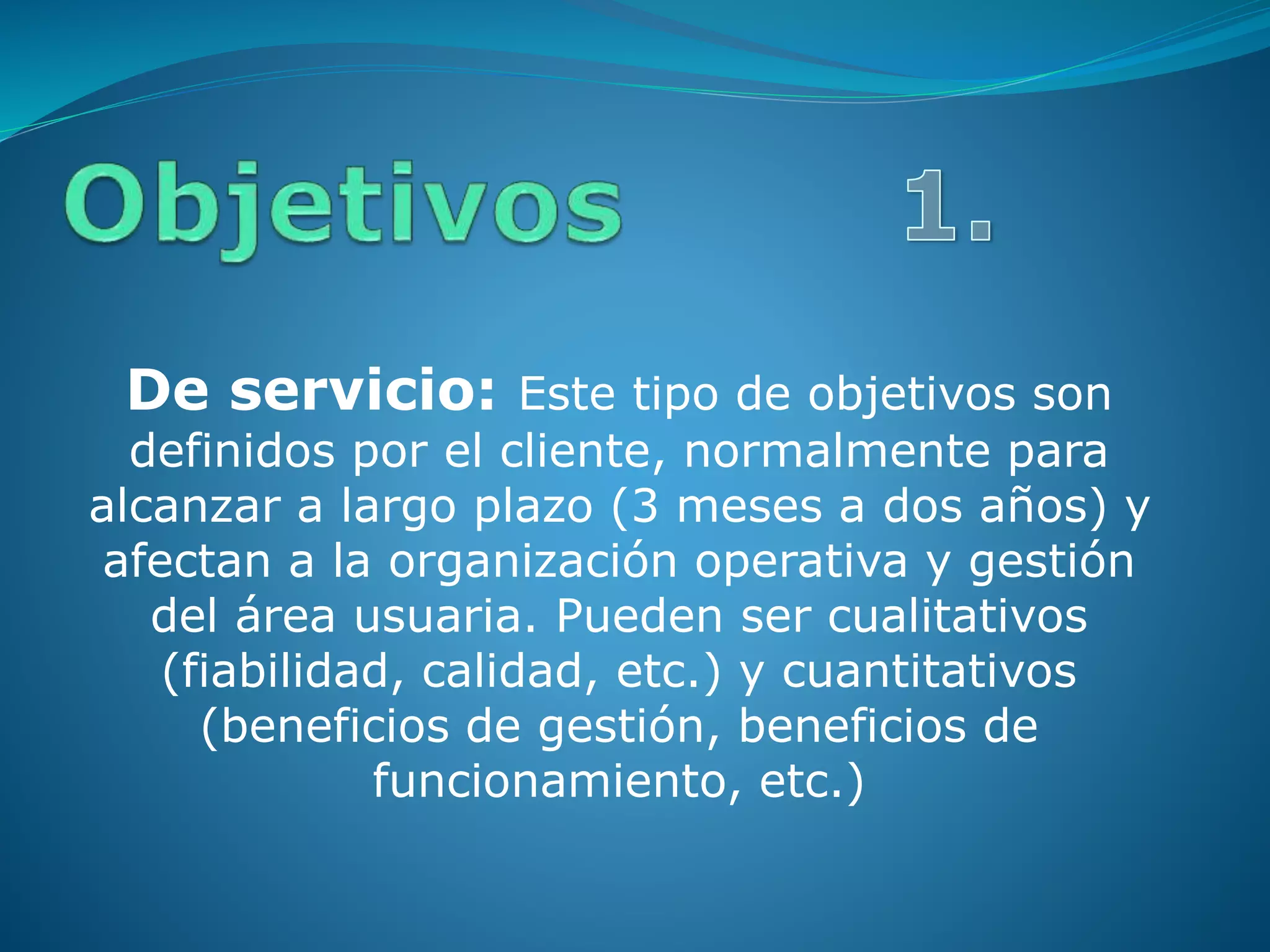 De servicio: Este tipo de objetivos son
definidos por el cliente, normalmente para
alcanzar a largo plazo (3 meses a dos años) y
afectan a la organización operativa y gestión
del área usuaria. Pueden ser cualitativos
(fiabilidad, calidad, etc.) y cuantitativos
(beneficios de gestión, beneficios de
funcionamiento, etc.)
 