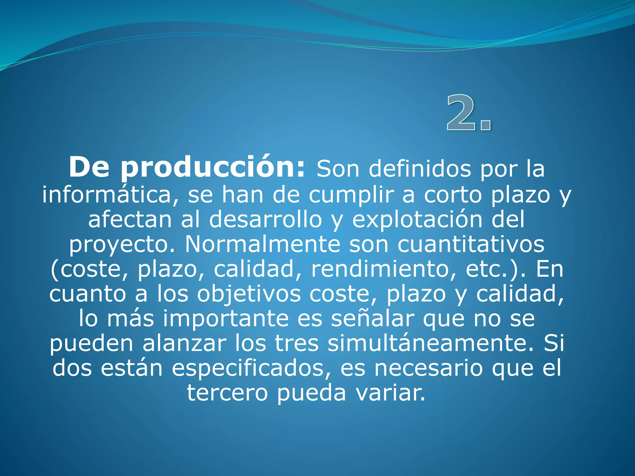 De producción: Son definidos por la
informática, se han de cumplir a corto plazo y
afectan al desarrollo y explotación del
proyecto. Normalmente son cuantitativos
(coste, plazo, calidad, rendimiento, etc.). En
cuanto a los objetivos coste, plazo y calidad,
lo más importante es señalar que no se
pueden alanzar los tres simultáneamente. Si
dos están especificados, es necesario que el
tercero pueda variar.
 