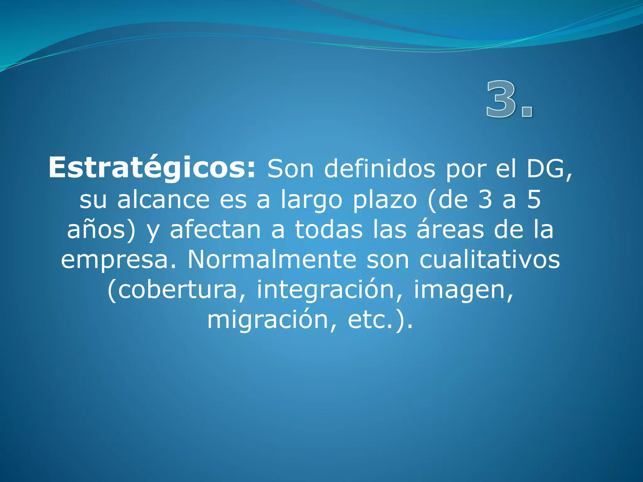 Estratégicos: Son definidos por el DG,
su alcance es a largo plazo (de 3 a 5
años) y afectan a todas las áreas de la
empresa. Normalmente son cualitativos
(cobertura, integración, imagen,
migración, etc.).
 