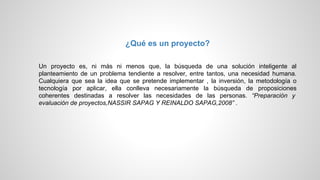 ¿Qué es un proyecto?
Un proyecto es, ni más ni menos que, la búsqueda de una solución inteligente al
planteamiento de un problema tendiente a resolver, entre tantos, una necesidad humana.
Cualquiera que sea la idea que se pretende implementar , la inversión, la metodología o
tecnología por aplicar, ella conlleva necesariamente la búsqueda de proposiciones
coherentes destinadas a resolver las necesidades de las personas. “Preparación y
evaluación de proyectos,NASSIR SAPAG Y REINALDO SAPAG,2008” .
 