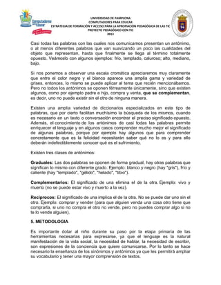 UNIVERSIDAD DE PAMPLONA
COMPUTADORES PARA EDUCAR
ESTRATEGIA DE FORMACIÓN Y ACCESO PARA LA APROPIACIÓN PEDAGÓGICA DE LAS TIC
PROYECTO PEDAGÓGICO CON TIC
2013

Casi todas las palabras con las cuales nos comunicamos presentan un antónimo,
o al menos diferentes palabras que van suavizando un poco las cualidades del
objeto que representan, hasta que finalmente se llega al término totalmente
opuesto. Veámoslo con algunos ejemplos: frío, templado, caluroso; alto, mediano,
bajo.
Si nos ponemos a observar una escala cromática apreciaremos muy claramente
que entre el color negro y el blanco aparece una amplia gama y variedad de
grises, entonces, lo mismo se puede aplicar al tema que recién mencionábamos.
Pero no todos los antónimos se oponen férreamente únicamente, sino que existen
algunos, como por ejemplo padre e hijo, compra y venta, que se complementan,
es decir, uno no puede existir sin el otro de ninguna manera.
Existen una amplia variedad de diccionarios especializados en este tipo de
palabras, que por cierto facilitan muchísimo la búsqueda de los mismos, cuando
es necesario en un texto o conversación encontrar el preciso significado opuesto.
Además, el conocimiento de los antónimos de casi todas las palabras permite
enriquecer el lenguaje y en algunos casos comprender mucho mejor el significado
de algunas palabras, porque por ejemplo hay algunos que para comprender
concretamente que es la felicidad necesitarán saber qué no lo es y para ello
deberán indefectiblemente conocer qué es el sufrimiento.
Existen tres clases de antónimos:
Graduales: Las dos palabras se oponen de forma gradual, hay otras palabras que
significan lo mismo con diferente grado. Ejemplo: blanco y negro (hay "gris"), frío y
caliente (hay "templado", "gélido", "helado", "tibio").
Complementarios: El significado de una elimina el de la otra. Ejemplo: vivo y
muerto (no se puede estar vivo y muerto a la vez).
Recíprocos: El significado de una implica el de la otra. No se puede dar uno sin el
otro. Ejemplo: comprar y vender (para que alguien venda una cosa otro tiene que
comprarla, si uno no compra el otro no vende, pero no puedes comprar algo si no
te lo vende alguien).
5. METODOLOGIA
Es importante dotar al niño durante su paso por la etapa primaria de las
herramientas necesarias para expresarse, ya que el lenguaje es la natural
manifestación de la vida social, la necesidad de hablar, la necesidad de escribir,
son expresiones de la conciencia que quiere comunicarse. Por lo tanto se hace
necesario la enseñanza de los sinónimos y antónimos ya que les permitirá ampliar
su vocabulario y tener una mayor comprensión de textos.

 