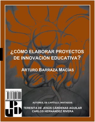 ¿CÓMO ELABORAR PROYECTOS
DE INNOVACIÓN EDUCATIVA?
ARTURO BARRAZA MACÍAS
AUTORES, DE CAPÍTULO, INVITADOS:
TERESITA DE JESÚS CÁRDENAS AGUILAR
CARLOS HERNÁNDEZ RIVERA
 