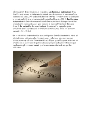 información), demostraciones y conjuntos. Las funciones matemáticas: Una
función matemática relaciona cada uno de sus elementos con un resultado o
elemento de salida. Por ejemplo la función f(x)=2x, se refiere a que el elemento
x, por ejemplo 3, tiene como resultado o salida al 6, o sea f(3)=6. Las fórmulas
matemáticas: la fórmula matemática es información simbólica que determina
una relación entre cantidades (por ejemplo la famosa fórmula de Einstein
E=mc²). La inducción: Es un método de demostración o prueba, para
establecer si una determinada aseveración es válida para todos los números
naturales (0, 1, 2, 3...).

En la actualidad las matemáticas nos acompañan silenciosamente tras todos los
artefactos que utilizamos, las construcciones en las que nos movemos, en
nuestros autos y aviones. Las matemáticas, al igual que el lenguaje, más que un
invento son la expresión de potencialidades propias del cerebro humano; en
palabras simples podemos decir que la naturaleza misma desea que las
utilicemos.
 