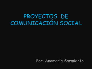 PROYECTOS  DE COMUNICACIÓN SOCIAL Por: Anamaría Sarmiento 