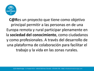 C@Res un proyecto que tiene como objetivo
principal permitir a las personas en de una
Europa remota y rural participar plenamente en
la sociedad del conocimiento, como ciudadanos
y como profesionales. A través del desarrollo de
una plataforma de colaboración para facilitar el
trabajo y la vida en las zonas rurales.
 