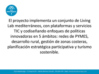 El proyecto implementa un conjunto de Living
Lab mediterráneos, con plataformas y servicios
TIC y codiseñando enfoques de políticas
innovadoras en 5 ámbitos: redes de PYMES,
desarrollo rural, gestión de zonas costeras,
planificación estratégica participativa y turismo
sostenible.
 