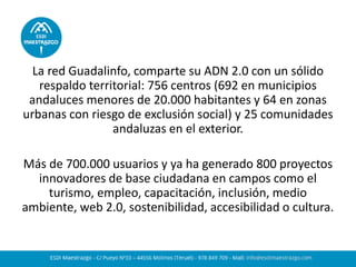 La red Guadalinfo, comparte su ADN 2.0 con un sólido
respaldo territorial: 756 centros (692 en municipios
andaluces menores de 20.000 habitantes y 64 en zonas
urbanas con riesgo de exclusión social) y 25 comunidades
andaluzas en el exterior.
Más de 700.000 usuarios y ya ha generado 800 proyectos
innovadores de base ciudadana en campos como el
turismo, empleo, capacitación, inclusión, medio
ambiente, web 2.0, sostenibilidad, accesibilidad o cultura.
 