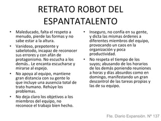 RETRATO ROBOT DEL ESPANTATALENTO Maleducado, falta el respeto a menudo, pierde las formas y no sabe estar a la altura. Vanidoso, prepotente y sabelotodo, incapaz de reconocer sus errores y con afán de protagonismo. No escucha a los demás.. Le encanta escucharse y mirarse al espejo. No apoya al equipo, mantiene gran distancia con su gente lo que incluye una ausencia total de trato humano. Rehúye los problemas. No deja claro los objetivos a los miembros del equipo, no reconoce el trabajo bien hecho. Inseguro, no confía en su gente,  y dicta las mismas órdenes a diferentes miembros del equipo, provocando un caos en la organización y poca productividad. No respeta el tiempo de los suyos; abusando de los horarios de los demás poniendo reuniones a horas y días absurdos como en domingo, manifestando un gran descontrol de las tareas propias y las de su equipo. Fte. Diario Expansión. Nº 137 
