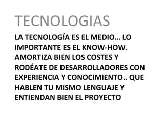 LA TECNOLOGÍA ES EL MEDIO… LO IMPORTANTE ES EL KNOW-HOW. AMORTIZA BIEN LOS COSTES Y RODÉATE DE DESARROLLADORES CON EXPERIENCIA Y CONOCIMIENTO.. QUE HABLEN TU MISMO LENGUAJE Y ENTIENDAN BIEN EL PROYECTO TECNOLOGIAS 