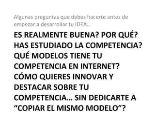 ES REALMENTE BUENA? POR QUÉ? HAS ESTUDIADO LA COMPETENCIA? QUÉ MODELOS TIENE TU COMPETENCIA EN INTERNET? CÓMO QUIERES INNOVAR Y DESTACAR SOBRE TU COMPETENCIA… SIN DEDICARTE A “COPIAR EL MISMO MODELO”? Algunas preguntas que debes hacerte antes de empezar a desarrollar tu IDEA… 