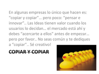 En algunas empresas lo único que hacen es: “copiar y copiar”… pero poco: “pensar e innovar”.. Las Ideas tienen valor cuando los usuarios lo decidan… el mercado está ahí y debes “acercarte a ellos” antes de empezar… pero por favor.. No seas común y te dediques a “copiar”.. Sé creativo! 