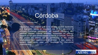 Córdoba 
Project: Learning Way 
Description: This projects goal is to develop student leadership 
and teamwork, taking an important role in the education of 
children. Exchange participants will support theoretical and 
practical classes, cultural activities, workshops on different 
subjects or will give school support in NGOs or schools. Through 
this project the interns will be contributing to the overall 
development and improvement of children. It also seeks to 
expand their world view and contribute to intercultural 
understanding. 
 