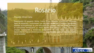 Rosario 
Proyecto: Winter Camp 
Descripción: El proyecto Winter Camp busca fomentar y promover diferentes 
tipos de espacios y actividades que permitan desarrollar y reforzar habilidades 
blandas acompañadas de una educación en valores, para así poder proveer a 
la comunidad beneficiaria un visión mucho más amplia y certera sobre sus 
propias habilidades y fortalezas asegurando de este modo que estamos 
desarrollando líderes emprendedores y responsables para un impacto positivo 
en la sociedad. 
 