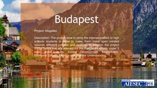 Budapest 
Project: Magellan 
Description: The project aims to bring the internationalism to high 
schools students in order to make them more open minded 
towards different cultures and realities. In addition the project 
brings topics that are relevant for the Hungarian society under 5 
main global issues: Career Development, Environment, 
Economic Growth, Literacy and Cultural Understanding. 
 