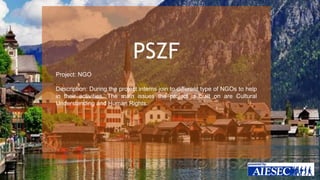 PSZF 
Project: NGO 
Description: During the project interns join to different type of NGOs to help 
in their activities. The main issues the project is built on are Cultural 
Understanding and Human Rights. 
