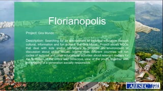 Florianopolis 
Project: Gira Mundo 
Description: Searching for an environment of inclusive education through 
cultural, information and fun actions, the Gira Mundo Project allows NGOs 
that deal with kids and/or teenagers to promote an environment of 
discussion about global issues. Interns from different countries will run 
cycles of lectures and other educational activities about relevant matters for 
the formation of the critics and conscious view of the youth, together with 
the shaping of a generation socially responsible. 
 