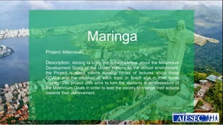 Maringa 
Project: Millennium 
Description: Aiming to bring the consciousness about the Millennium 
Development Goals of the United Nations to the school environment, 
the Project is about interns running cycles of lectures about these 
GOALs and the situation of each topic in Brazil and in their home 
country. The project also aims to turn the students in ambassadors of 
the Millennium Goals in order to lead the society to change their actions 
towards their achievement. 
 