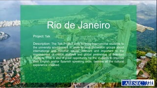 Rio de Janeiro 
Project: Talk 
Description: The Talk Project aims to bring international students to 
the university environment in order to lead discussion groups about 
international and national issues, relevant and important to the 
improvement of critical analysis and global awareness of Brazilian 
students. This is also a great opportunity for the students to improve 
their English and/or Spanish speaking skills, besides all the cultural 
experience involved. 
 
