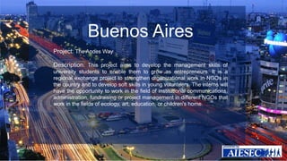 Buenos Aires 
Project: The Andes Way 
Description: This project aims to develop the management skills of 
university students to enable them to grow as entrepreneurs. It is a 
regional exchange project to strengthen organizational work in NGOs in 
the country and to develop soft skills in young volunteers. The interns will 
have the opportunity to work in the field of institutional communications, 
administration, fundraising or project management in different NGOs that 
work in the fields of ecology, art, education, or children's home. 
 