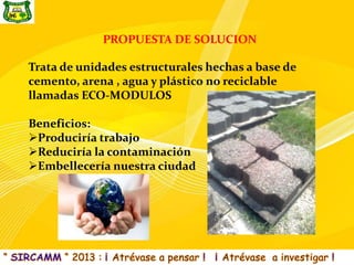 PROPUESTA DE SOLUCION

Trata de unidades estructurales hechas a base de
cemento, arena , agua y plástico no reciclable
llamadas ECO-MODULOS

Beneficios:
Produciría trabajo
Reduciría la contaminación
Embellecería nuestra ciudad
 