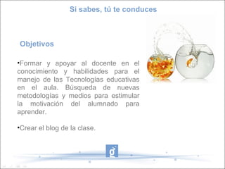Objetivos
•Formar y apoyar al docente en el
conocimiento y habilidades para el
manejo de las Tecnologías educativas
en el aula. Búsqueda de nuevas
metodologías y medios para estimular
la motivación del alumnado para
aprender.
•Crear el blog de la clase.
Si sabes, tú te conduces
 