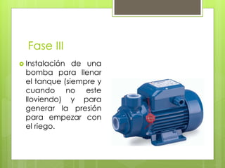 Fase III
 Instalación de una
bomba para llenar
el tanque (siempre y
cuando no este
lloviendo) y para
generar la presión
para empezar con
el riego.
 