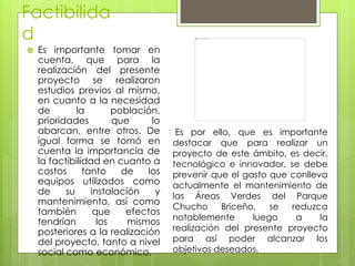Factibilida
d
 Es importante tomar en
cuenta, que para la
realización del presente
proyecto se realizaron
estudios previos al mismo,
en cuanto a la necesidad
de la población,
prioridades que lo
abarcan, entre otros. De
igual forma se tomó en
cuenta la importancia de
la factibilidad en cuanto a
costos tanto de los
equipos utilizados como
de su instalación y
mantenimiento, así como
también que efectos
tendrían los mismos
posteriores a la realización
del proyecto, tanto a nivel
social como económico.
Es por ello, que es importante
destacar que para realizar un
proyecto de este ámbito, es decir,
tecnológico e innovador, se debe
prevenir que el gasto que conlleva
actualmente el mantenimiento de
las Áreas Verdes del Parque
Chucho Briceño, se reduzca
notablemente luego a la
realización del presente proyecto
para así poder alcanzar los
objetivos deseados.
 