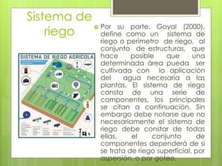 Sistema de
riego
 Por su parte, Goyal (2000),
define como un sistema de
riego o perímetro de riego, al
conjunto de estructuras, que
hace posible que una
determinada área pueda ser
cultivada con la aplicación
del agua necesaria a las
plantas. El sistema de riego
consta de una serie de
componentes, los principales
se citan a continuación. Sin
embargo debe notarse que no
necesariamente el sistema de
riego debe constar de todas
ellas, el conjunto de
componentes dependerá de si
se trata de riego superficial, por
aspersión, o por goteo.
 