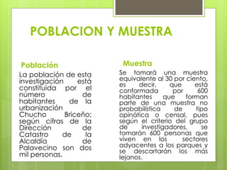 POBLACION Y MUESTRA
Población
La población de esta
investigación está
constituida por el
número de
habitantes de la
urbanización
Chucho Briceño;
según cifras de la
Dirección de
Catastro de la
Alcaldía de
Palavecino son dos
mil personas.
Muestra
Se tomará una muestra
equivalente al 30 por ciento,
es decir, que está
conformada por 600
habitantes que forman
parte de una muestra no
probabilística de tipo
opinática o censal, pues
según el criterio del grupo
de investigadores, se
tomarán 600 personas que
viven en los sectores
adyacentes a los parques y
se descartarán los más
lejanos.
 