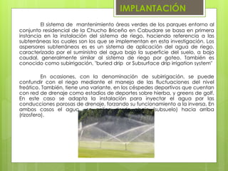 IMPLANTACIÓN
El sistema de mantenimiento áreas verdes de los parques entorno al
conjunto residencial de la Chucho Briceño en Cabudare se basa en primera
instancia en la instalación del sistema de riego, haciendo referencia a las
subterráneas los cuales son los que se implementan en esta investigación. Los
aspersores subterráneos es es un sistema de aplicación del agua de riego,
caracterizado por el suministro del agua bajo la superficie del suelo, a bajo
caudal, generalmente similar al sistema de riego por goteo. También es
conocido como subirrigación, "buried drip or Subsurface drip irrigation system"
En ocasiones, con la denominación de subirrigación, se puede
confundir con el riego mediante el manejo de las fluctuaciones del nivel
freático. También, tiene una variante, en los céspedes deportivos que cuentan
con red de drenaje como estadios de deportes sobre hierba, y greens de golf.
En este caso se adapta la instalación para inyectar el agua por las
conducciones porosas de drenaje, forzando su funcionamiento a la inversa. En
ambos casos el agua se aplica desde abajo (subsuelo) hacia arriba
(rizosfera).
 